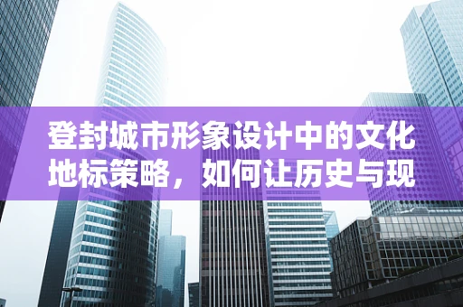 登封城市形象设计中的文化地标策略，如何让历史与现代共舞？