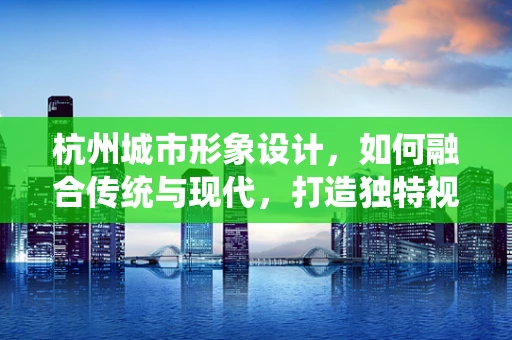 杭州城市形象设计，如何融合传统与现代，打造独特视觉印象？