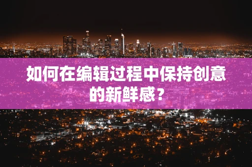 如何在编辑过程中保持创意的新鲜感？