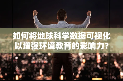 如何将地球科学数据可视化以增强环境教育的影响力？