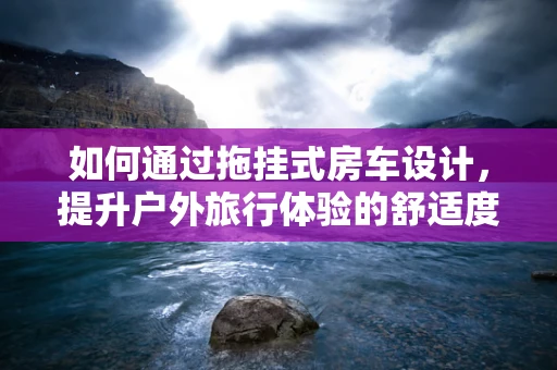 如何通过拖挂式房车设计，提升户外旅行体验的舒适度与风格感？