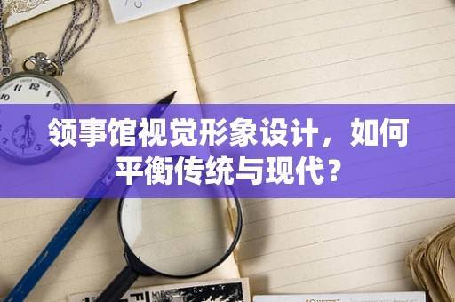 领事馆视觉形象设计，如何平衡传统与现代？