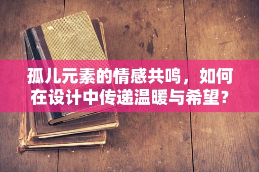孤儿元素的情感共鸣，如何在设计中传递温暖与希望？