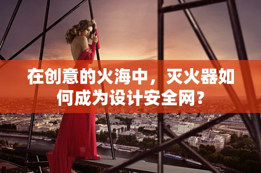 在创意的火海中，灭火器如何成为设计安全网？