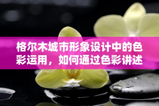 格尔木城市形象设计中的色彩运用，如何通过色彩讲述高原明珠的故事？