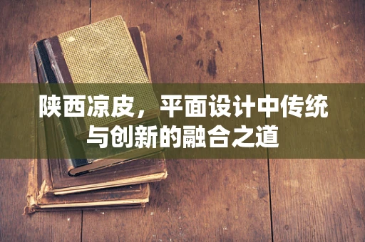陕西凉皮，平面设计中传统与创新的融合之道