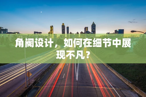 角阀设计，如何在细节中展现不凡？