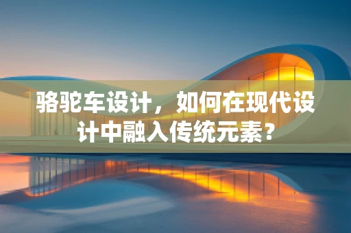 骆驼车设计，如何在现代设计中融入传统元素？