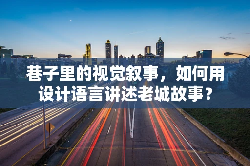 巷子里的视觉叙事，如何用设计语言讲述老城故事？