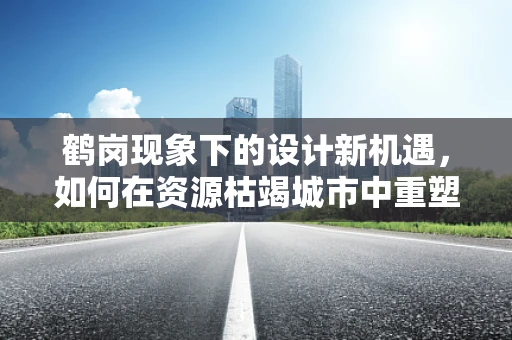 鹤岗现象下的设计新机遇，如何在资源枯竭城市中重塑城市形象？