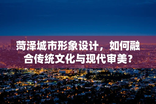 菏泽城市形象设计，如何融合传统文化与现代审美？