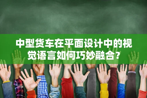 中型货车在平面设计中的视觉语言如何巧妙融合？