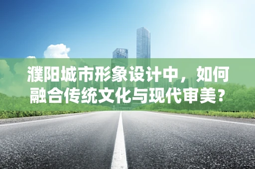 濮阳城市形象设计中，如何融合传统文化与现代审美？