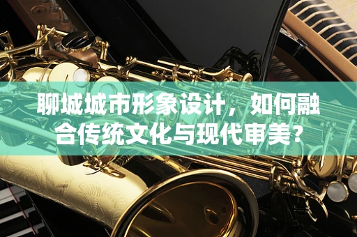 聊城城市形象设计，如何融合传统文化与现代审美？