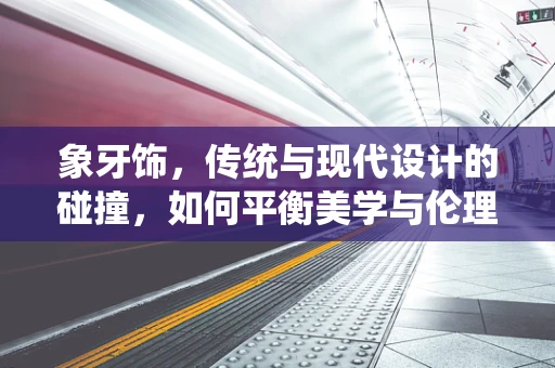 象牙饰，传统与现代设计的碰撞，如何平衡美学与伦理？