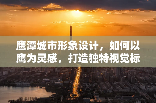 鹰潭城市形象设计，如何以鹰为灵感，打造独特视觉标识？