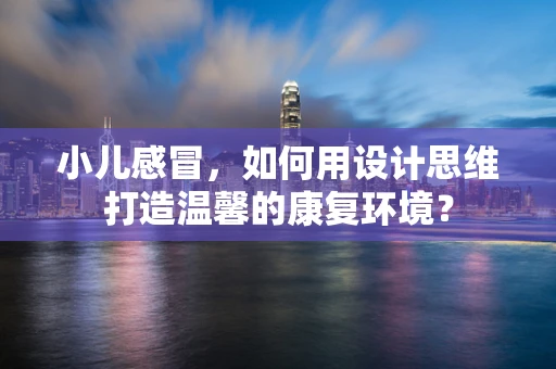 小儿感冒，如何用设计思维打造温馨的康复环境？