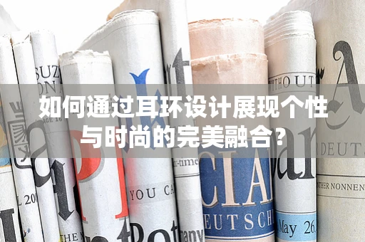 如何通过耳环设计展现个性与时尚的完美融合？