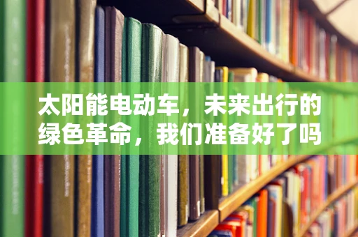 太阳能电动车，未来出行的绿色革命，我们准备好了吗？