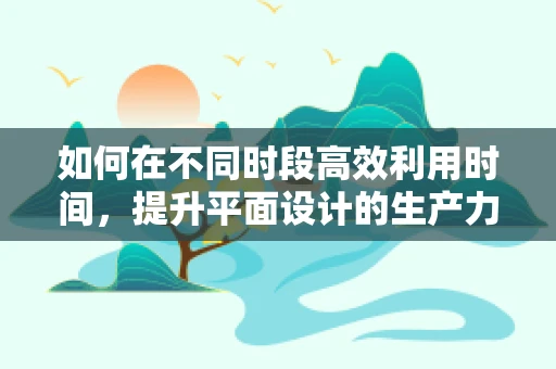 如何在不同时段高效利用时间，提升平面设计的生产力？