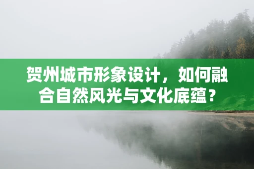 贺州城市形象设计，如何融合自然风光与文化底蕴？