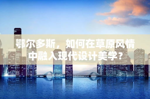鄂尔多斯，如何在草原风情中融入现代设计美学？