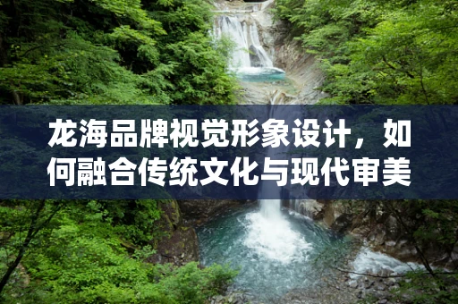 龙海品牌视觉形象设计，如何融合传统文化与现代审美？