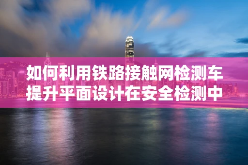 如何利用铁路接触网检测车提升平面设计在安全检测中的视觉呈现？