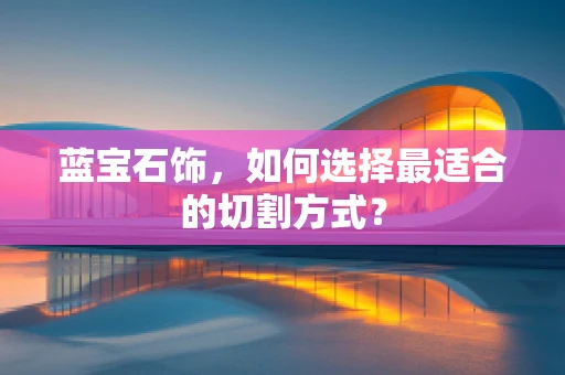 蓝宝石饰，如何选择最适合的切割方式？