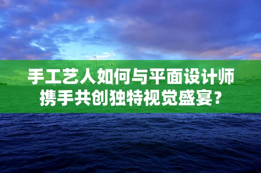 手工艺人如何与平面设计师携手共创独特视觉盛宴？