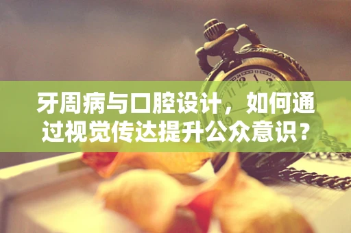 牙周病与口腔设计，如何通过视觉传达提升公众意识？