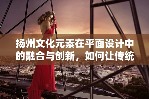 扬州文化元素在平面设计中的融合与创新，如何让传统与现代共舞？