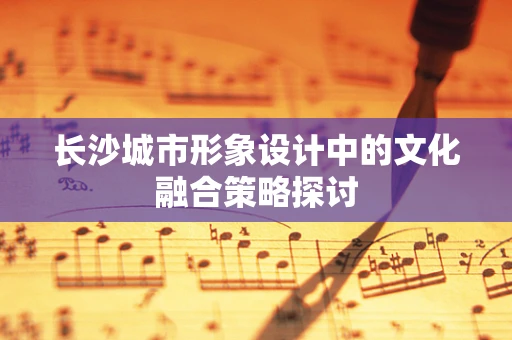 长沙城市形象设计中的文化融合策略探讨