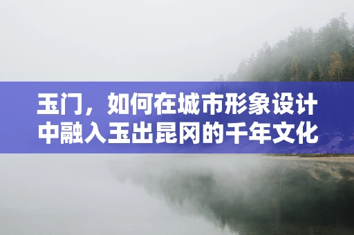 玉门，如何在城市形象设计中融入玉出昆冈的千年文化？