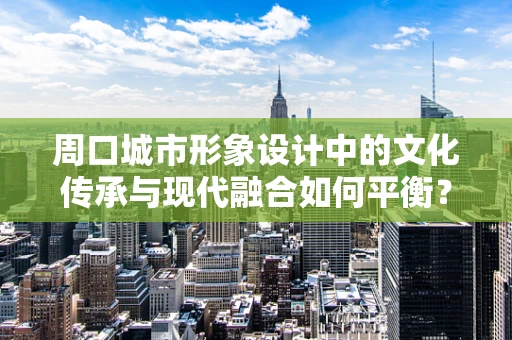 周口城市形象设计中的文化传承与现代融合如何平衡？