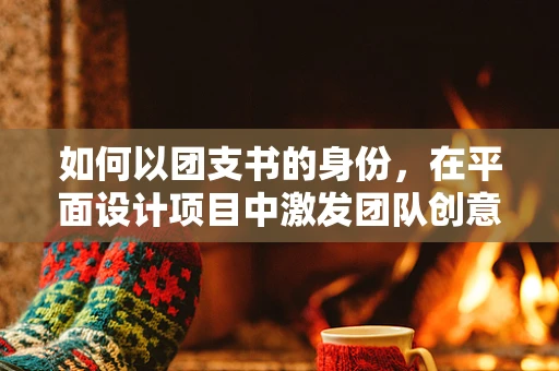 如何以团支书的身份，在平面设计项目中激发团队创意与凝聚力？
