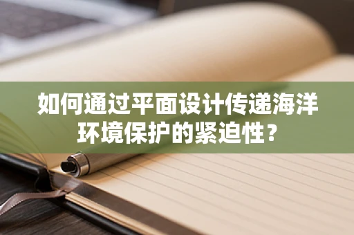 如何通过平面设计传递海洋环境保护的紧迫性？