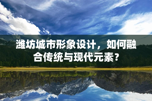 潍坊城市形象设计，如何融合传统与现代元素？