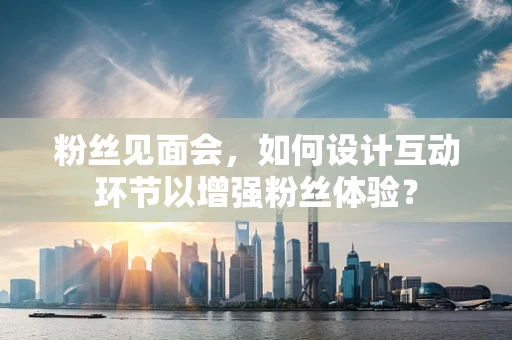 粉丝见面会，如何设计互动环节以增强粉丝体验？