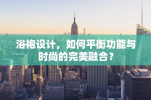 浴袍设计，如何平衡功能与时尚的完美融合？