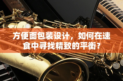 方便面包装设计，如何在速食中寻找精致的平衡？