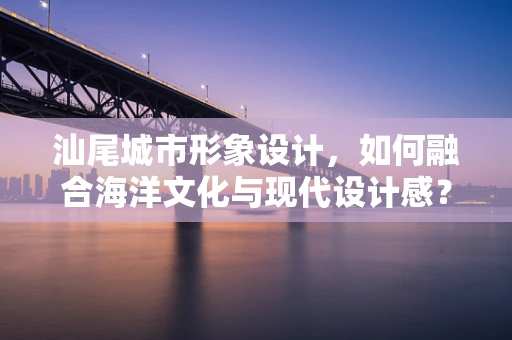 汕尾城市形象设计，如何融合海洋文化与现代设计感？