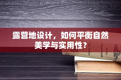 露营地设计，如何平衡自然美学与实用性？