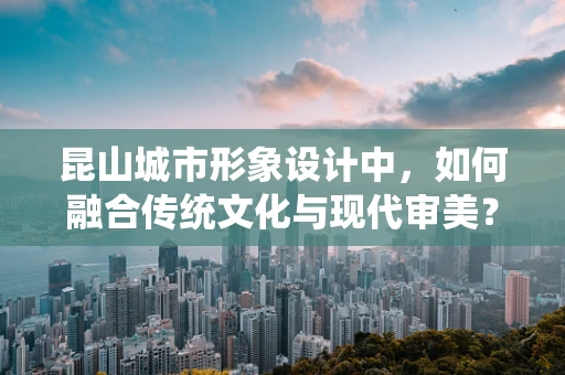 昆山城市形象设计中，如何融合传统文化与现代审美？