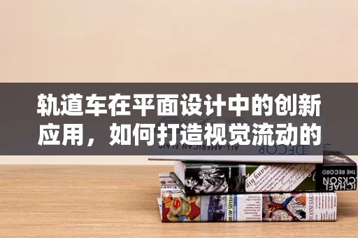 轨道车在平面设计中的创新应用，如何打造视觉流动的动态设计？