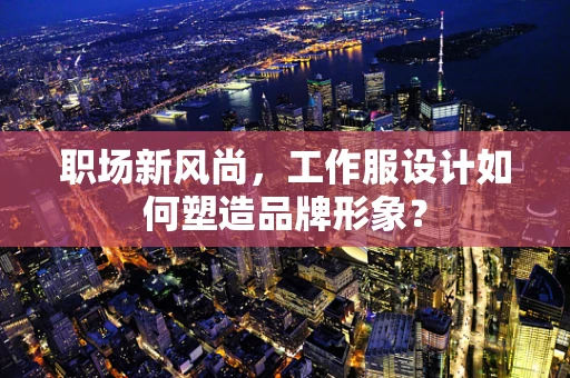 职场新风尚，工作服设计如何塑造品牌形象？