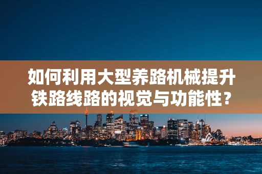 如何利用大型养路机械提升铁路线路的视觉与功能性？
