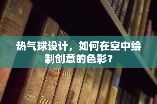 热气球设计，如何在空中绘制创意的色彩？