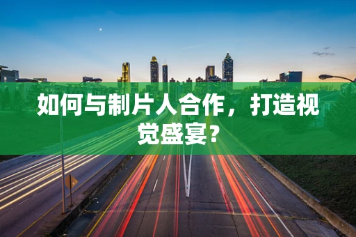 如何与制片人合作，打造视觉盛宴？