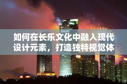 如何在长乐文化中融入现代设计元素，打造独特视觉体验？